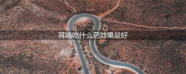 耳鸣常见的7种类型、常用药物及联合用药方案！(耳鸣吃什么药效果最好)