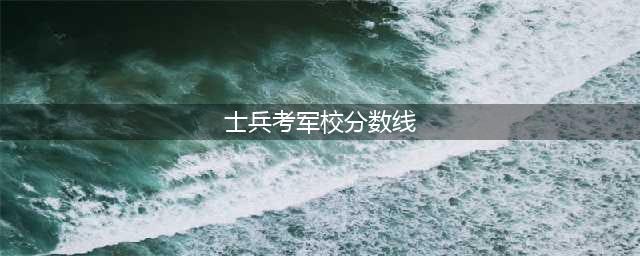 2023士兵考军校分数线(士兵考军校分数线)
