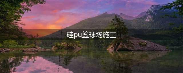 硅PU篮球场施工方法和工艺流程（详细版）(硅pu篮球场施工)