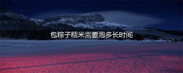 包粽子时，糯米要泡几个小时？原来一直弄错了，难怪粽子夹生还漏米(包粽子糯米需要泡多长时间)