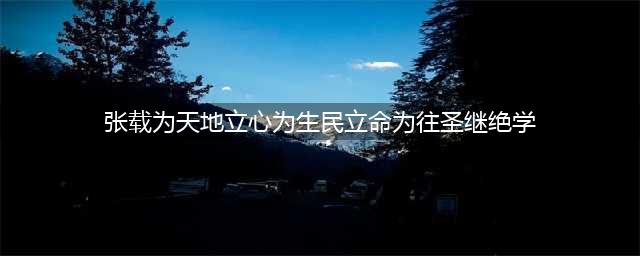 张载：为天地立心，为生民立命，为往圣继绝学，为万世开太平(张载为天地立心为生民立命为往圣继绝学)