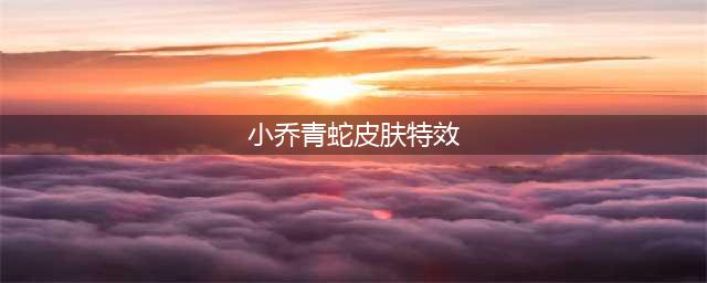 《王者荣耀》小乔青蛇皮肤特效怎么样 小乔青蛇皮肤特效一览(小乔青蛇皮肤特效)