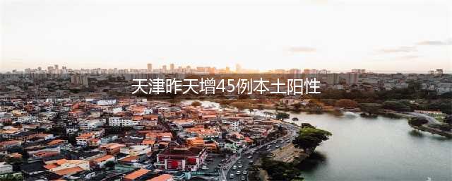 天津昨增45例本土阳性(天津昨天增45例本土阳性)