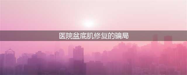 都说产后盆底肌修复是骗局，我相信了，但是现在我后悔了(医院盆底肌修复的骗局)