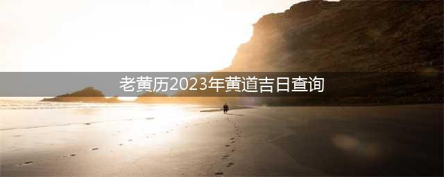 黄历2023黄道吉日查询！2023年所有好日子都在这里！(老黄历2023年黄道吉日查询)