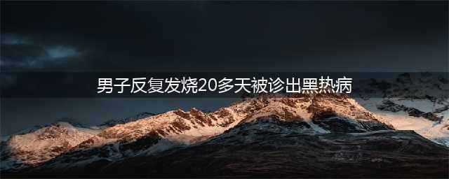 男子不明原因反复发烧，被诊出黑热病！(男子反复发烧20多天被诊出黑热病)