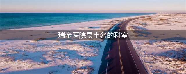 上海瑞金医院擅长看什么病，厉害的专家都有谁，在哪个科室(瑞金医院最出名的科室)