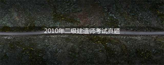 （2023-2010）二级建造师考试试题历年真题及答案汇总大全(2010年二级建造师考试真题)