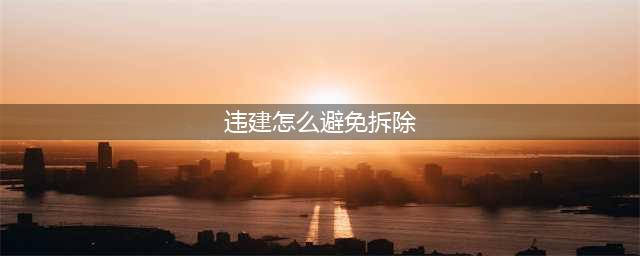 2020年拆违新政策:哪些违建可避免不被强拆？如何避免？(违建怎么避免拆除)