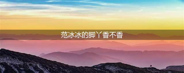 范冰冰未P图的脚曝光！居然这么丑…(范冰冰的脚丫香不香)