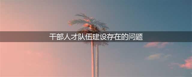 干部队伍建设面临的问题(干部人才队伍建设存在的问题)