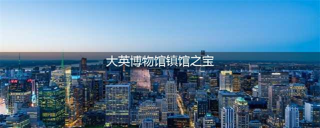 大英博物馆的十大“镇馆之宝”(大英博物馆镇馆之宝)
