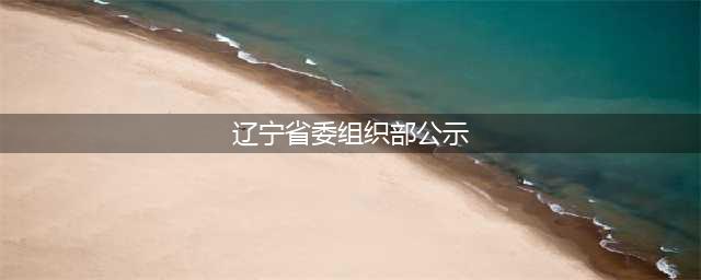 辽宁省委组织部公示21名拟任领导职务人选(辽宁省委组织部公示)