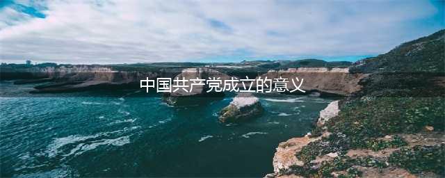 如何理解中国共产党成立的重大历史意义？​(中国共产党成立的意义)