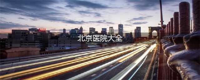 北京医院最全名单，看什么病去什么医院一目了然！（果断收藏）(北京医院大全)