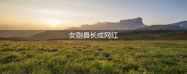周至90后女副县长成“网红”！ 干部越来越年轻化(女副县长成网红)