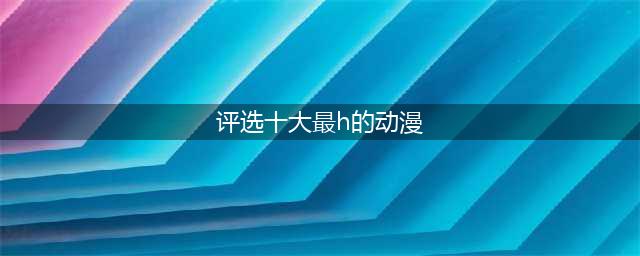 揭秘日本最污的十大动漫，让你欲罢不能！(评选十大最h的动漫)