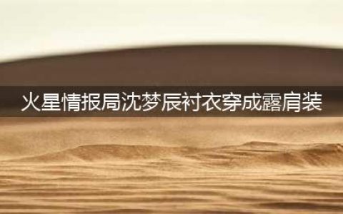 火星情报局5.27期沈梦辰糟吐槽 衬衣穿成露肩装(火星情报局沈梦辰衬衣穿成露肩装)