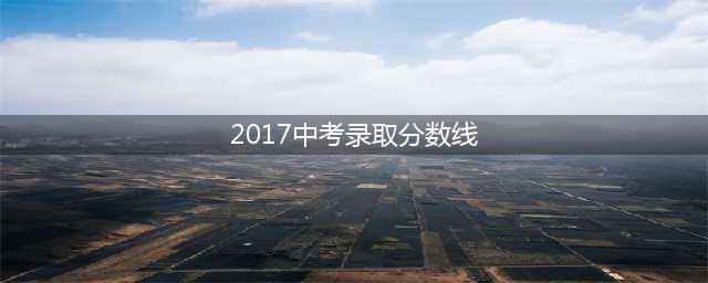 2017年全国各地市中考录取分数线(2017中考录取分数线)
