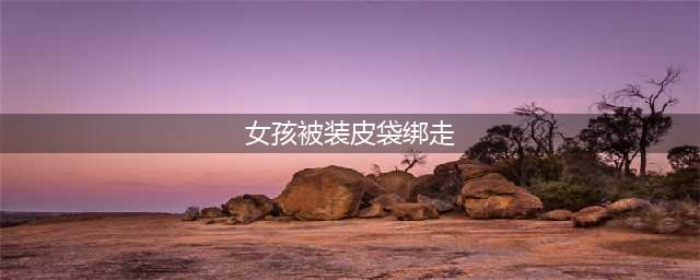 女孩被装皮袋绑走 女孩机智逃出魔爪(女孩被装皮袋绑走)