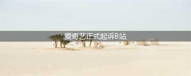 爱奇艺正式起诉B站！(爱奇艺正式起诉B站)