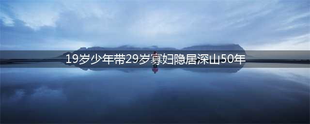 19岁少年带29岁寡妇私奔，隐居深山50年，为爱亲手凿出6208级石梯(19岁少年带29岁寡妇隐居深山50年)