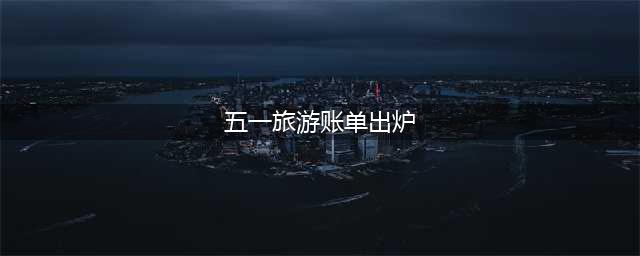 五一旅游账单正式出炉 五一旅游账单出炉你贡献了多少(五一旅游账单出炉)