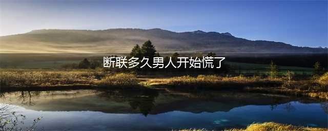 断联多久男人开始慌了(断联多久男人开始慌了)