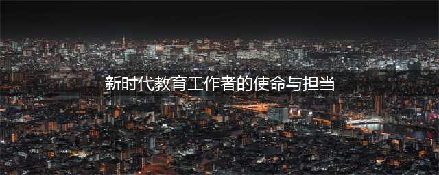 新时代教师的使命与担当(新时代教育工作者的使命与担当)