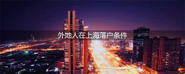 （最新）外地人在上海落户的条件！超级全面(外地人在上海落户条件)