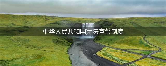 读懂宪法宣誓制度(中华人民共和国宪法宣誓制度)