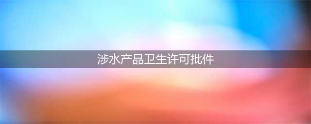什么是涉水卫生批件？告诉你最全面的涉水批件知识(涉水产品卫生许可批件)