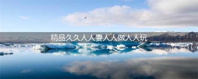 久久的，久久爽，人人有得吃，人人都挺爽，人人看，人人都好看(精品久久人人妻人人做人人玩)