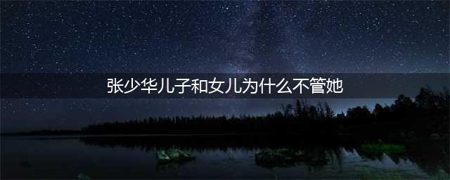 张少华儿子和女儿为什么不管她 起底其原因张少华都做了些什么(张少华儿子和女儿为什么不管她)