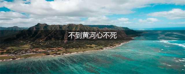 “不到黄河心不死”的由来？为什么要说成“不到黄河心不死”呢(不到黄河心不死)