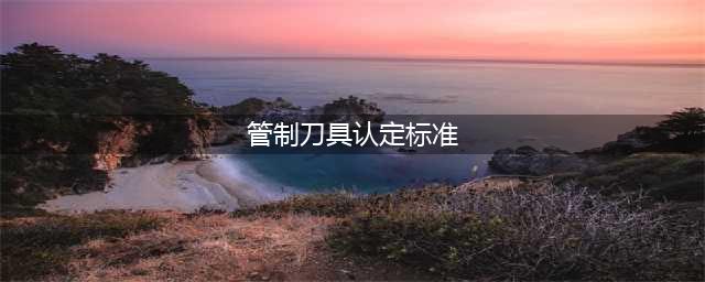 公安部：管制刀具认定及处罚标准（附相关规定汇总）(管制刀具认定标准)