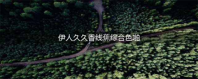 久久的，久久爽，人人有得吃，人人都挺爽，人人看，人人都好看(伊人久久香线蕉综合色啪)