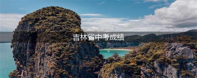吉林市中考成绩预计7月8日公布(吉林省中考成绩)