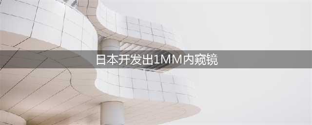 日本研发出1mm极细内窥镜(日本开发出1MM内窥镜)