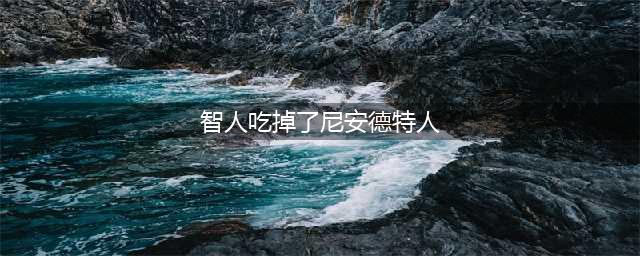 尼安德特人为什么会被吃光?尼安德特人是怎么灭亡的?(智人吃掉了尼安德特人)