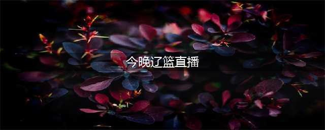 中央5套篮球直播时间表（CCTV5辽篮今晚7点半有比赛直播吗）(今晚辽篮直播)