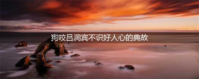 “狗咬吕洞宾不识好人心”的由来的三个典故(狗咬吕洞宾不识好人心的典故)