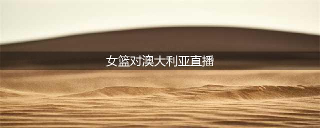 2024中澳女篮热身赛官方直播中国-澳大利亚(中文在线)全程高清(女篮对澳大利亚直播)