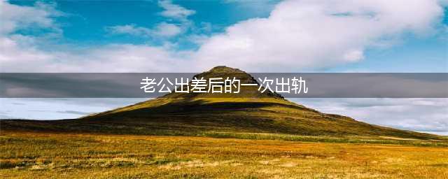 老公出差太久我就稀里糊涂地出轨了！(老公出差后的一次出轨)