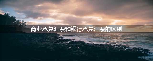银行承兑汇票和商业承兑汇票的区别，尤其是这7个，知道都不简单(商业承兑汇票和银行承兑汇票的区别)
