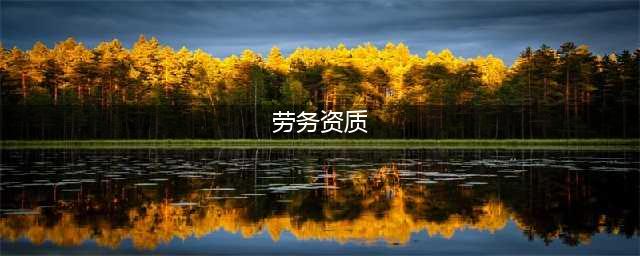 劳务资质是什么意思， 为什么要办理劳务资质？(劳务资质)