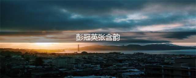 彭冠英张含韵7年恋爱始末，官宣即分手cp粉心都碎了(彭冠英张含韵)