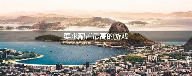 2022十大高配置游戏推荐 有什么配置要求高的游戏排行榜(要求配置最高的游戏)