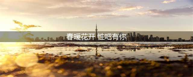 嗨！春暖花开，你想撸了吗？(春暖花开 性吧有你)