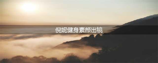 倪妮健身素颜出镜 深扒倪妮与井柏然恋情(倪妮健身素颜出镜)